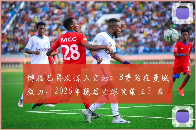 博格巴再发惊人言论:B费若在曼城效力,2026年稳居金球奖前三?看业内人士如何解读