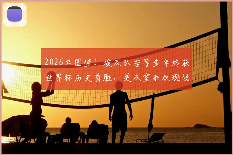 2026年圆梦！埃及队苦等多年终获世界杯历史首胜，更衣室狂欢现场直击与背后意义解读