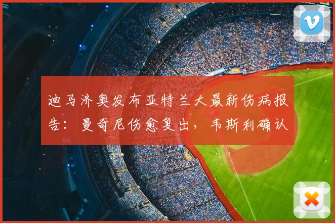 迪马济奥发布亚特兰大最新伤病报告:曼奇尼伤愈复出,韦斯利确认缺席2026关键战