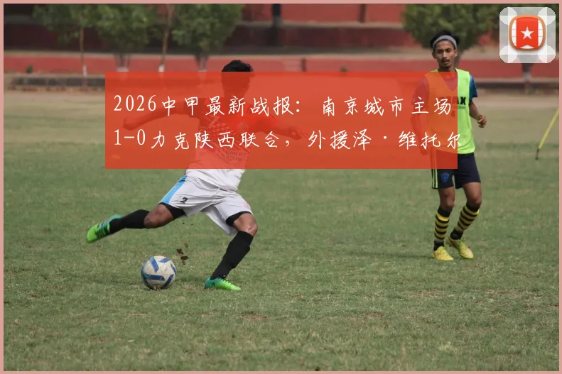 2026中甲最新战报：南京城市主场1-0力克陕西联合，外援泽·维托尔打入制胜球