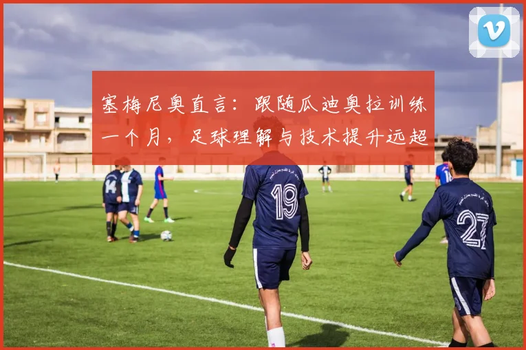 塞梅尼奥直言：跟随瓜迪奥拉训练一个月，足球理解与技术提升远超过去总和