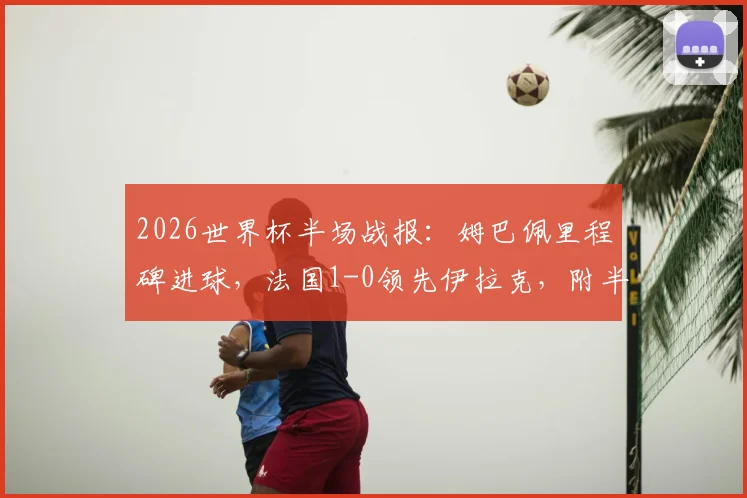2026世界杯半场战报：姆巴佩里程碑进球，法国1-0领先伊拉克，附半场战术解读与数据回顾