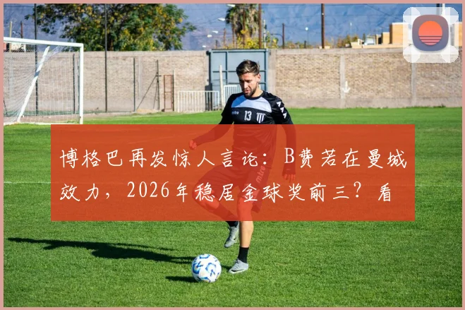 博格巴再发惊人言论：B费若在曼城效力，2026年稳居金球奖前三？看业内人士如何解读