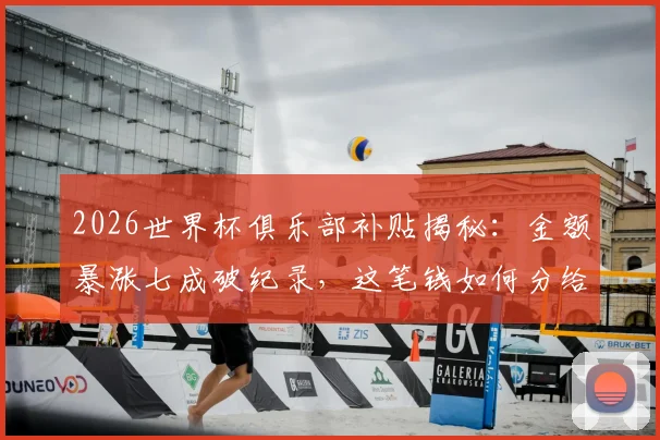 2026世界杯俱乐部补贴揭秘：金额暴涨七成破纪录，这笔钱如何分给各队？附国际足联受益计划全解读