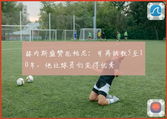 赫内斯盛赞孔帕尼:可再执教5至10年,他让球员们变得优秀