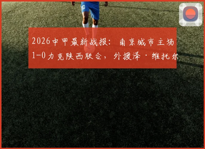 2026中甲最新战报:南京城市主场1-0力克陕西联合,外援泽·维托尔打入制胜球