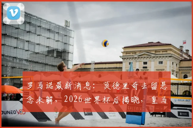 罗马诺最新消息：莫德里奇去留悬念未解，2026世界杯后揭晓，皇马米兰二选一