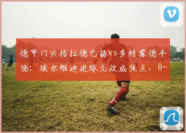 德甲门兴格拉德巴赫vs多特蒙德半场：埃尔维迪进球无效成焦点，0-0平局悬念留至下半场