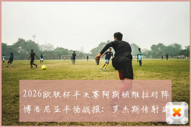 2026欧联杯半决赛阿斯顿维拉对阵博洛尼亚半场战报：罗杰斯传射建功沃特金斯破门，维拉3-0领先详情回顾