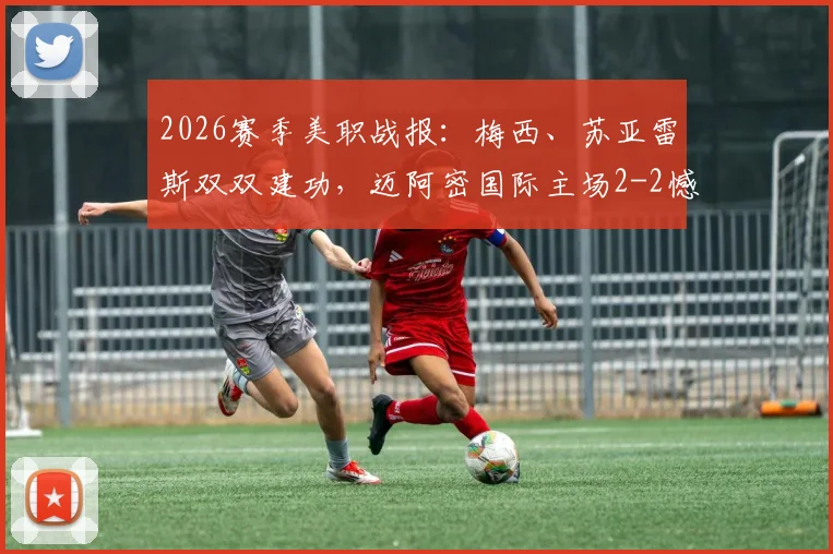 2026赛季美职战报：梅西、苏亚雷斯双双建功，迈阿密国际主场2-2憾平奥斯汀FC最新赛况解析