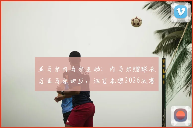亚马尔内马尔互动：内马尔赠球衣后亚马尔回应，坦言本想2026决赛见