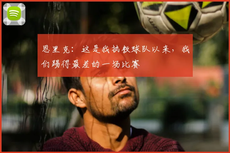 恩里克：这是我执教球队以来，我们踢得最差的一场比赛