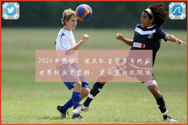 2026年圆梦!埃及队苦等多年终获世界杯历史首胜,更衣室狂欢现场直击与背后意义解读