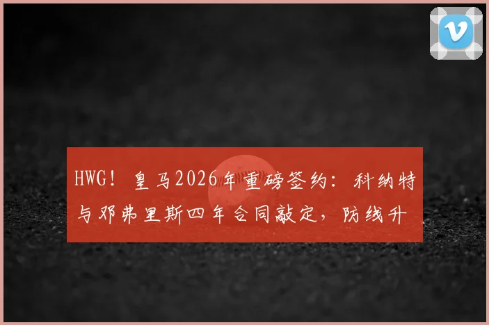 HWG！皇马2026年重磅签约：科纳特与邓弗里斯四年合同敲定，防线升级计划全面启动